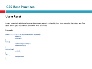 CSS Best Practices Use a Reset Resets essentially eliminate browser inconsistencies such as heights, font sizes, margins, headings, etc. The reset allows your layout look consistent in all browsers.  Example: body, h1,h2,h3,h4,h5,h6,form,fieldset,input,textarea,p {  margin:0; padding:0; } table { border-collapse:collapse; border-spacing:0; } fieldset,img {  border:0; } ol,ul { list-style:none; } 