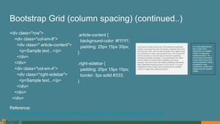 Bootstrap Grid (column spacing) (continued..)
<div class="row">
<div class="col-sm-8">
<div class=" article-content">
<p>Sample text...</p>
</div>
</div>
<div class="col-sm-4">
<div class="right-sidebar">
<p>Sample text...</p>
</div>
</div>
</div>
.article-content {
background-color: #f1f1f1;
padding: 25px 15px 30px;
}
.right-sidebar {
padding: 20px 15px 10px;
border: 3px solid #333;
}
Reference:
http://www.helloerik.com/the-subtle-magic-behind-why-the-bootstrap-3-grid-works
 