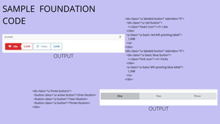 SAMPLE FOUNDATION
CODE <div class="ui labeled button" tabindex="0">
<div class="ui red button">
<i class="heart icon"></i> Like
</div>
<a class="ui basic red left pointing label">
1,048
</a>
</div>
<div class="ui labeled button" tabindex="0">
<div class="ui basic blue button">
<i class="fork icon"></i> Forks
</div>
<a class="ui basic left pointing blue label">
1,048
</a>
</div>
<div class="ui three buttons">
<button class="ui active button">One</button>
<button class="ui button">Two</button>
<button class="ui button">Three</button>
</div>
OUTPUT
OUTPUT
 