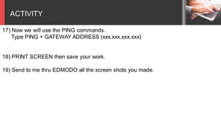 ACTIVITY
17) Now we will use the PING commands.
Type PING + GATEWAY ADDRESS (xxx.xxx.xxx.xxx)
18) PRINT SCREEN then save your work.
19) Send to me thru EDMODO all the screen shots you made.
 