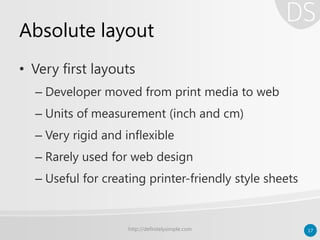 Absolute layout
• Very first layouts
– Developer moved from print media to web
– Units of measurement (inch and cm)
– Very rigid and inflexible
– Rarely used for web design
– Useful for creating printer-friendly style sheets
http://definitelysimple.com 17
 