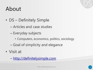 About
• DS – Definitely Simple
– Articles and case studies
– Everyday subjects
• Computers, economics, politics, sociology
– Goal of simplicity and elegance
• Visit at
– http://definitelysimple.com
http://definitelysimple.com 3
 