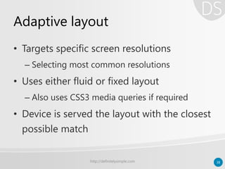Adaptive layout
• Targets specific screen resolutions
– Selecting most common resolutions
• Uses either fluid or fixed layout
– Also uses CSS3 media queries if required
• Device is served the layout with the closest
possible match
http://definitelysimple.com 38
 