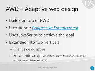 AWD – Adaptive web design
• Builds on top of RWD
• Incorporate Progressive Enhancement
• Uses JavaScript to achieve the goal
• Extended into two verticals
– Client side adaptive
– Server side adaptive (often, needs to manage multiple
templates for same resource)
http://definitelysimple.com 53
 