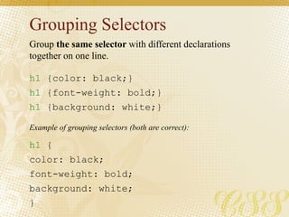 Grouping Selectors
h1 {color: black;}
h1 {font-weight: bold;}
h1 {background: white;}
h1 {
color: black;
font-weight: bold;
background: white;
}
Group the same selector with different declarations
together on one line.
Example of grouping selectors (both are correct):
 