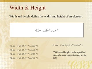 Width & Height
div id=“box”
#box {width=“50px”}
#box {width=“50em”}
#box {width=“100%”}
#box {width=“auto”}
Width and height define the width and height of an element.
#box {height=“auto”}
*Width and height can be specified
in pixels, ems, percentages or set to
auto
 