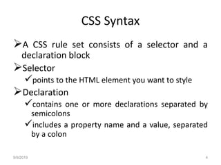 CSS Syntax
A CSS rule set consists of a selector and a
declaration block
Selector
points to the HTML element you want to style
Declaration
contains one or more declarations separated by
semicolons
includes a property name and a value, separated
by a colon
9/9/2019 4
 