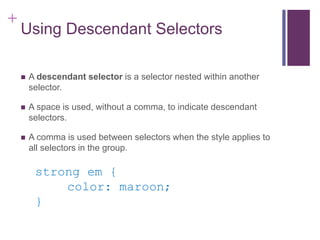 +
Using Descendant Selectors
 A descendant selector is a selector nested within another
selector.
 A space is used, without a comma, to indicate descendant
selectors.
 A comma is used between selectors when the style applies to
all selectors in the group.
strong em {
color: maroon;
}
 
