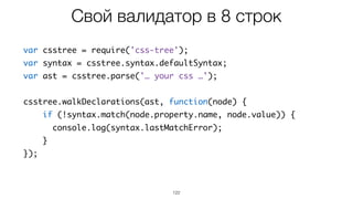 122
var csstree = require('css-tree');
var syntax = csstree.syntax.defaultSyntax;
var ast = csstree.parse('… your css …');
csstree.walkDeclarations(ast, function(node) {
if (!syntax.match(node.property.name, node.value)) {
console.log(syntax.lastMatchError);
}
});
Свой валидатор в 8 строк
 