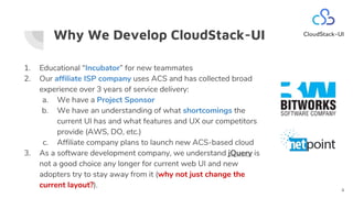 Why We Develop CloudStack-UI
1. Educational “Incubator” for new teammates
2. Our affiliate ISP company uses ACS and has collected broad
experience over 3 years of service delivery:
a. We have a Project Sponsor
b. We have an understanding of what shortcomings the
current UI has and what features and UX our competitors
provide (AWS, DO, etc.)
c. Affiliate company plans to launch new ACS-based cloud
3. As a software development company, we understand jQuery is
not a good choice any longer for current web UI and new
adopters try to stay away from it (why not just change the
current layout?).
4
 