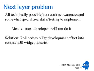 Next layer problem
All technically possible but requires awareness and
somewhat specialized skills/testing to implement

    Means - most developers will not do it

Solution: Roll accessibility development effort into
common JS widget libraries




                                    CSUN March 26 2010
                                                Page 11
                                                     11
 