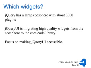 Which widgets?
jQuery has a large ecosphere with about 3000
plugins

jQueryUI is migrating high quality widgets from the
ecosphere to the core code library

Focus on making jQueryUI accessible.




                                   CSUN March 26 2010
                                               Page 17
                                                    17
 