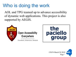 Who is doing the work
AOL and TPG teamed up to advance accessibility
of dynamic web applications. This project is also
supported by AEGIS.




                                  CSUN March 26 2010
                                              Page 2
 