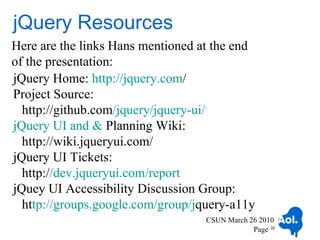 jQuery Resources
Here are the links Hans mentioned at the end
of the presentation:
jQuery Home: http://jquery.com/
Project Source:
  http://github.com/jquery/jquery-ui/
jQuery UI and & Planning Wiki:
  http://wiki.jqueryui.com/
jQuery UI Tickets:
  http://dev.jqueryui.com/report
jQuey UI Accessibility Discussion Group:
  http://groups.google.com/group/jquery-a11y
                                   CSUN March 26 2010
                                               Page 22
 