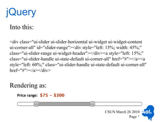 jQuery
Into this:

<div class="ui-slider ui-slider-horizontal ui-widget ui-widget-content
ui-corner-all" id="slider-range"><div style="left: 15%; width: 45%;"
class="ui-slider-range ui-widget-header"></div><a style="left: 15%;"
class="ui-slider-handle ui-state-default ui-corner-all" href="#"></a><a
style="left: 60%;" class="ui-slider-handle ui-state-default ui-corner-all"
href="#"></a></div>


Rendering as:


                                                   CSUN March 26 2010
                                                               Page 4
 