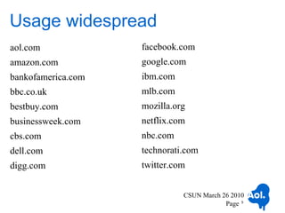 Usage widespread
aol.com             facebook.com
amazon.com          google.com
bankofamerica.com   ibm.com
bbc.co.uk           mlb.com
bestbuy.com         mozilla.org
businessweek.com    netflix.com
cbs.com             nbc.com
dell.com            technorati.com
digg.com            twitter.com


                              CSUN March 26 2010
                                          Page 5
 