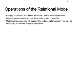Operations of the Relational Model
• Integrity constraints should not be violated by the update operations.
• Several update operations may have to be grouped together.
• Updates may propagate to cause other updates automatically. This may be
necessary to maintain integrity constraints.
13
 