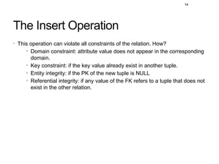 14
The Insert Operation
• This operation can violate all constraints of the relation. How?
• Domain constraint: attribute value does not appear in the corresponding
domain.
• Key constraint: if the key value already exist in another tuple.
• Entity integrity: if the PK of the new tuple is NULL
• Referential integrity: if any value of the FK refers to a tuple that does not
exist in the other relation.
 