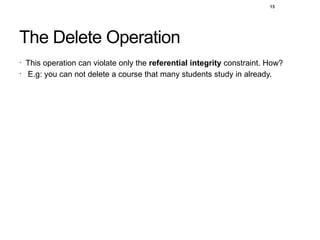 15
The Delete Operation
• This operation can violate only the referential integrity constraint. How?
• E.g: you can not delete a course that many students study in already.
 