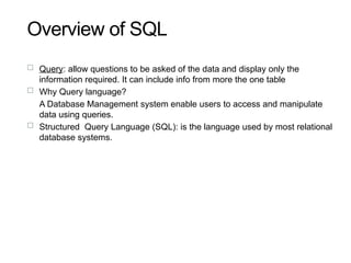 Overview of SQL
19
 Query: allow questions to be asked of the data and display only the
information required. It can include info from more the one table
 Why Query language?
A Database Management system enable users to access and manipulate
data using queries.
 Structured Query Language (SQL): is the language used by most relational
database systems.
 