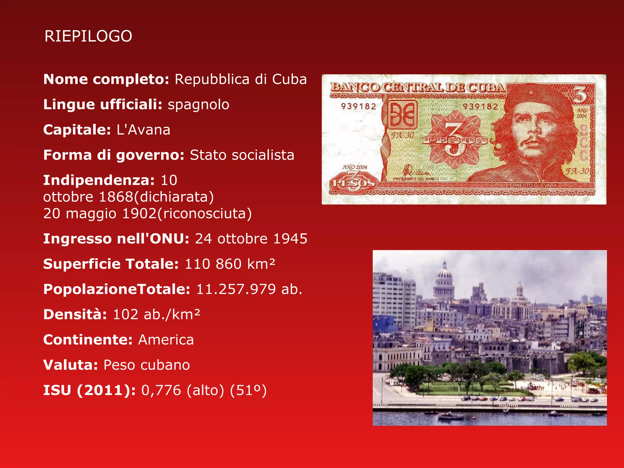 RIEPILOGO
Nome completo: Repubblica di Cuba
Lingue ufficiali: spagnolo
Capitale: L'Avana
Forma di governo: Stato socialista
Indipendenza: 10
ottobre 1868(dichiarata)
20 maggio 1902(riconosciuta)
Ingresso nell'ONU: 24 ottobre 1945
Superficie Totale: 110 860 km²
PopolazioneTotale: 11.257.979 ab.
Densità: 102 ab./km²
Continente: America
Valuta: Peso cubano
ISU (2011): 0,776 (alto) (51º)
 