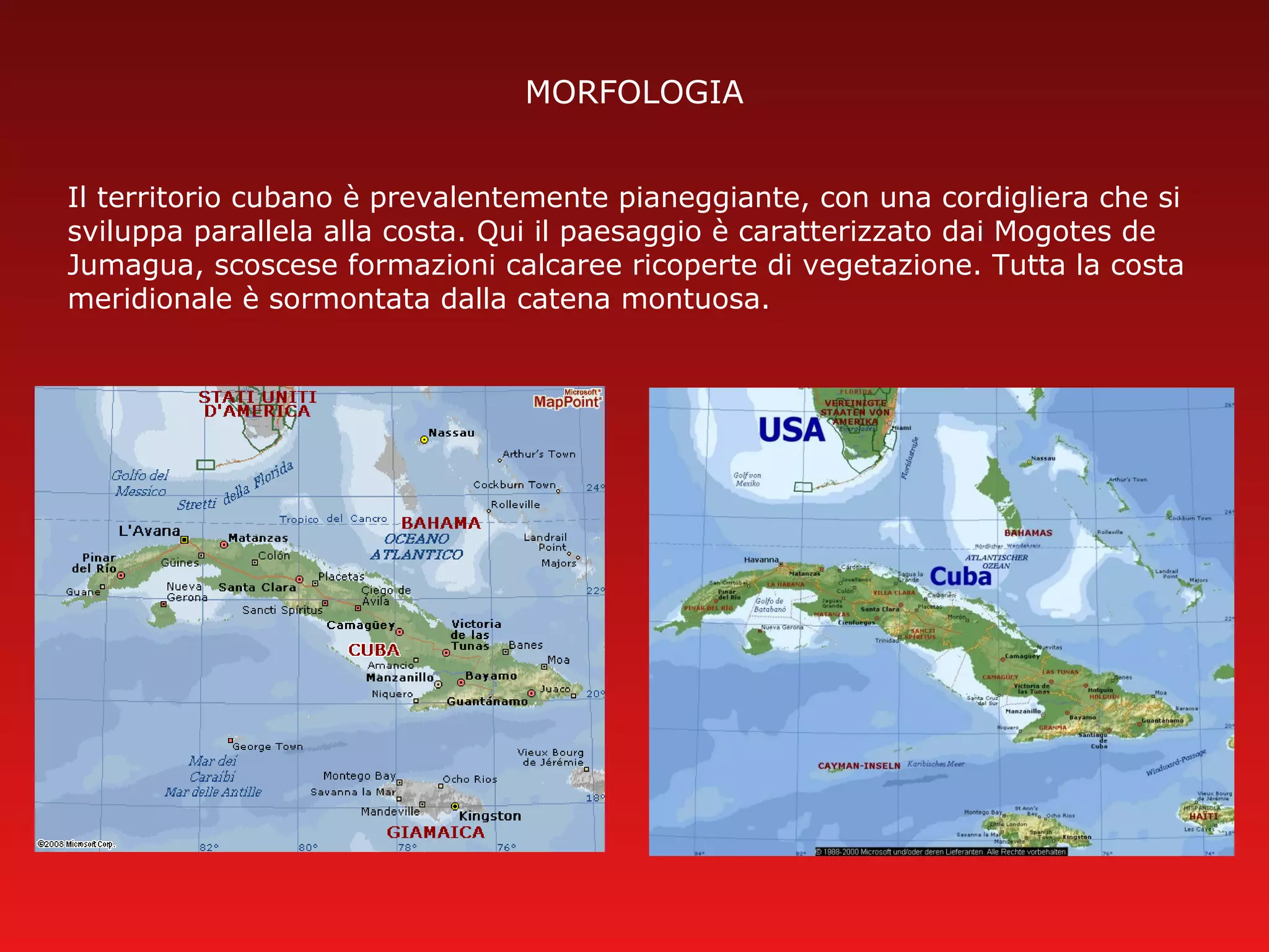 MORFOLOGIA
Il territorio cubano è prevalentemente pianeggiante, con una cordigliera che si
sviluppa parallela alla costa. Qui il paesaggio è caratterizzato dai Mogotes de
Jumagua, scoscese formazioni calcaree ricoperte di vegetazione. Tutta la costa
meridionale è sormontata dalla catena montuosa.
 