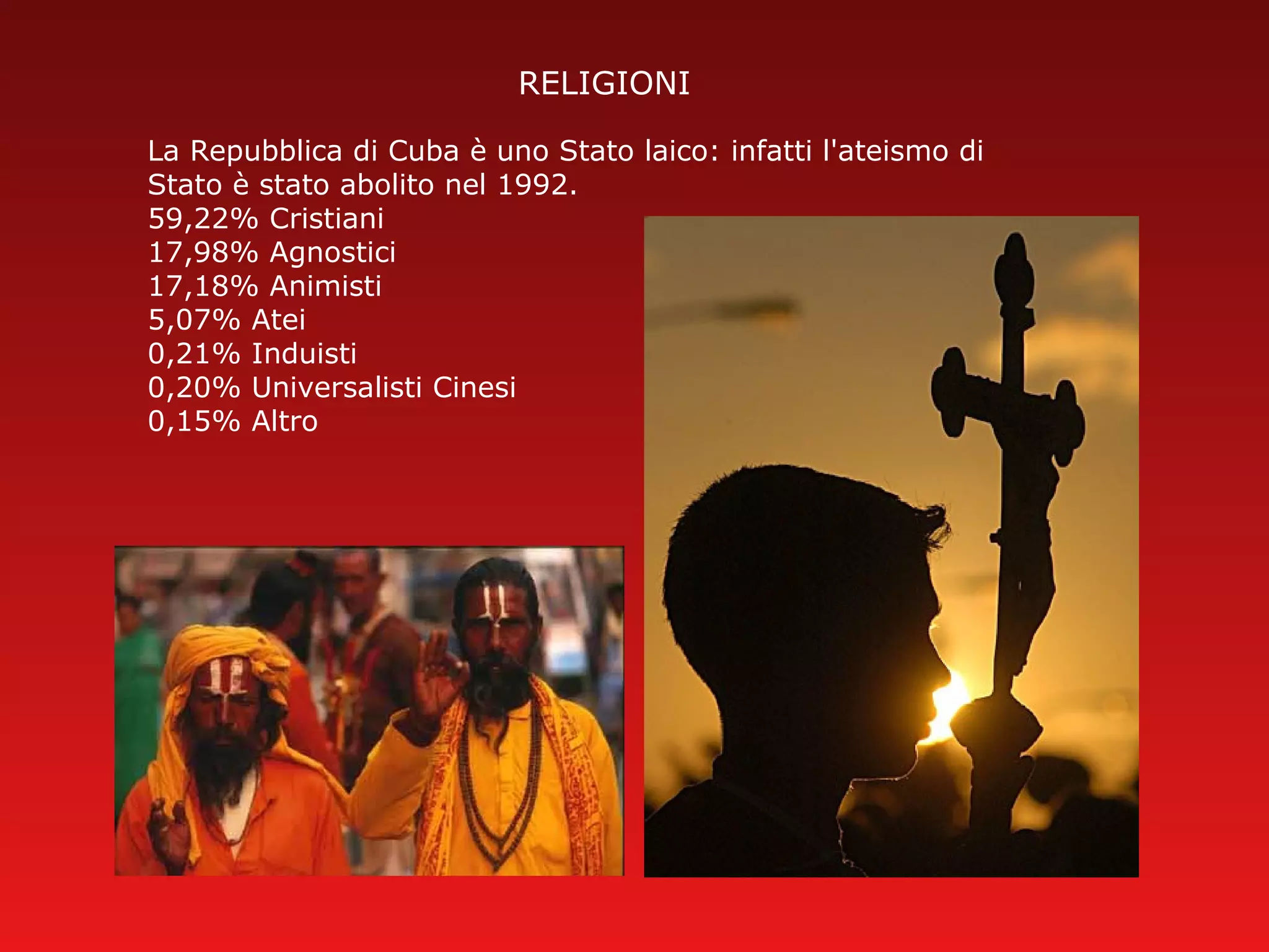 RELIGIONI
La Repubblica di Cuba è uno Stato laico: infatti l'ateismo di
Stato è stato abolito nel 1992.
59,22% Cristiani
17,98% Agnostici
17,18% Animisti
5,07% Atei
0,21% Induisti
0,20% Universalisti Cinesi
0,15% Altro
 