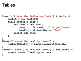 Tables

Given(~'I have the following foods') { table ->
    basket = new Basket()
    table.hashes().each {
        def item = new Food(
            name:    it.name, // it.get('name')
            healthy: it.healthy == 'Yes')
        basket.add(item)
    }
}
When(~'I count the healthy items') {
    numberOfHealthy = basket.numberOfHealthy
}
Then(~'I have (.+) healthy items') { int count ->
    assert numberOfHealthy == count
}
 