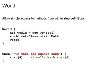 World

Allow simple access to methods from within step definitions


World {
    def world = new Object()
    world.metaClass.mixin Math
    world
}


When(~'we take the square root') {
    sqrt(4)    // calls Math.sqrt(4)
}
 