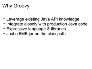 Why Groovy

•   Leverage existing Java API knowledge
•   Integrate closely with production Java code
•   Expressive language & libraries
•   Just a 5MB jar on the classpath
 