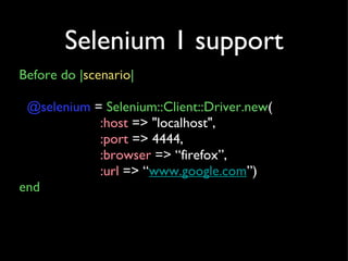 Selenium 1 support Before do | scenario | @selenium  =  Selenium::Client::Driver.new ( :host  => &quot;localhost&quot;, :port  => 4444, :browser  => “firefox”, :url  => “ www.google.com ”) end 