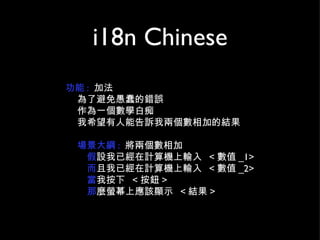 i18n Chinese 功能 :  加法 為了避免愚蠢的錯誤 作為一個數學白痴  我希望有人能告訴我兩個數相加的結果 場景大綱 :   將兩個數相加 假 設我已經在計算機上輸入  < 數值 _1> 而 且我已經在計算機上輸入  < 數值 _2> 當 我按下  < 按鈕 > 那 麼螢幕上應該顯示  < 結果 > 