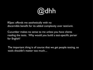 @dhh RSpec offends me aesthetically with no  discernible benefit for its added complexity over test/unit. Cucumber makes no sense to me unless you have clients  reading the tests.  Why would you build a test-specific parser  for English? The important thing is of course that we get people testing, so tools shouldn't matter too much.... 