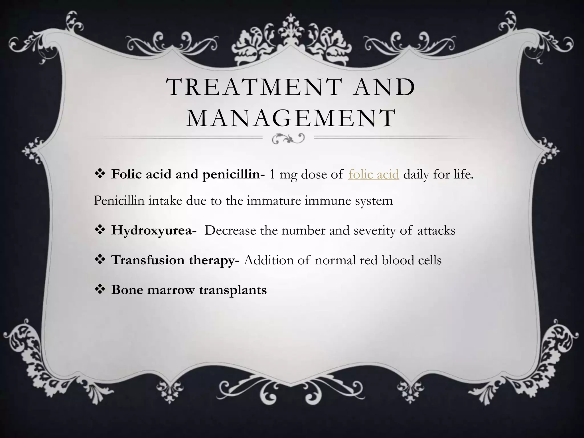 TREATMENT AND
MANAGEMENT
 Folic acid and penicillin- 1 mg dose of folic acid daily for life.
Penicillin intake due to the immature immune system
 Hydroxyurea- Decrease the number and severity of attacks
 Transfusion therapy- Addition of normal red blood cells
 Bone marrow transplants
 
