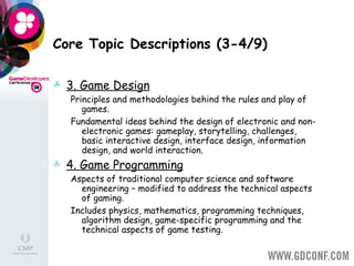 Core Topic Descriptions (3-4/9) 3. Game Design   Principles and methodologies behind the rules and play of games.  Fundamental ideas behind the design of electronic and non-electronic games: gameplay, storytelling, challenges, basic interactive design, interface design, information design, and world interaction.  4. Game Programming   Aspects of traditional computer science and software engineering – modified to address the technical aspects of gaming.  Includes physics, mathematics, programming techniques, algorithm design, game-specific programming and the technical aspects of game testing. 