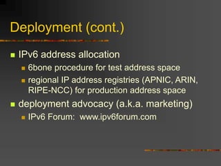Deployment (cont.)
 IPv6 address allocation
 6bone procedure for test address space
 regional IP address registries (APNIC, ARIN,
RIPE-NCC) for production address space
 deployment advocacy (a.k.a. marketing)
 IPv6 Forum: www.ipv6forum.com
 