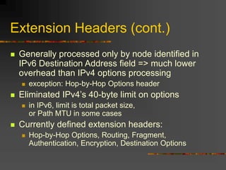 Extension Headers (cont.)
 Generally processed only by node identified in
IPv6 Destination Address field => much lower
overhead than IPv4 options processing
 exception: Hop-by-Hop Options header
 Eliminated IPv4’s 40-byte limit on options
 in IPv6, limit is total packet size,
or Path MTU in some cases
 Currently defined extension headers:
 Hop-by-Hop Options, Routing, Fragment,
Authentication, Encryption, Destination Options
 