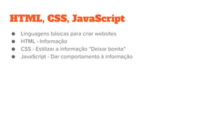 HTML, CSS, JavaScript
● Linguagens básicas para criar websites
● HTML - Informação
● CSS - Estilizar a informação “Deixar bonita”
● JavaScript - Dar comportamento à informação
 