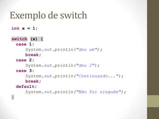 Exemplo de switch
int x = 1;

switch (x) {
  case 1:
      System.out.println("deu um");
      break;
  case 2:
      System.out.println("deu 2");
  case 3:
      System.out.println("Continuando...");
      break;
  default:
      System.out.println("Não foi ninguém");
}
 