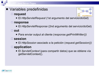 3 – JSP: Java Server Pages Variables predefinidas request El  HttpServletRequest  (1st argumento del servicio/ doGet ) response El  HttpServletResponse  (2nd argumento del servicio/doGet) out Para enviar output al cliente ( response.getPrintWritter())   session El  HttpSession  asociado a la petición ( request.getSession()) application El  ServletContext  (para compartir datos) que se obtiene vía getServletContext(). 