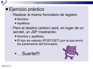 3 – JSP: Java Server Pages Ejercicio práctico Realizar el mismo formulario de registro Nombre Apellidos Pero el destino (action) será, en lugar de un servlet, un JSP mostrando: Nombre y apellidos El tipo de método (POST/GET) por el que envío los parámetros del formulario. … .. Suerte!!! 