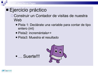 3 – JSP: Java Server Pages Ejercicio práctico Construir un Contador de visitas de nuestra Web Pista 1: Declárate una variable para contar de tipo entero (int) Pista2: increméntala++ Pista3: Muestra el resultado … .  Suerte!!!  