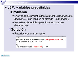 3 – JSP: Java Server Pages JSP: Variables predefinidas Problema   Las variables predefinidas ( request, response, out, session,…)  son locales al método  _jspService()  No están disponibles para los métodos que declaremos Solución Pasarlas como argumento  