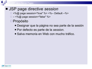 3 – JSP: Java Server Pages JSP page directive  session <%@ page session=&quot;true&quot; %> <%-- Default --%> –  <%@ page session=&quot;false&quot; %> Propósito Designar que la página no sea parte de la sesión Por defecto es parte de la  session . Salva memoria en Web con mucho tráfico. 