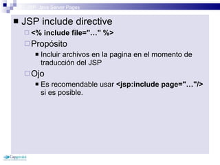 3 – JSP: Java Server Pages JSP include directive <% include file=&quot;…&quot; %> Propósito Incluir archivos en la pagina en el momento de traducción del JSP Ojo Es recomendable usar  <jsp:include page=&quot;…&quot;/>  si es posible. 
