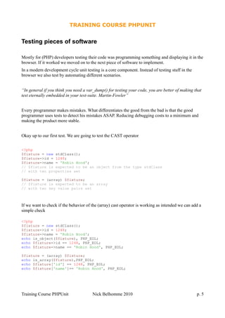 TRAINING COURSE PHPUNIT
Testing pieces of software
Mostly for (PHP) developers testing their code was programming something and displaying it in the
browser. If it worked we moved on to the next piece of software to implement.
In a modern development cycle unit testing is a core component. Instead of testing stuff in the
browser we also test by automating different scenarios.
“In general if you think you need a var_dump() for testing your code, you are better of making that
test eternally embedded in your test-suite. Martin-Fowler”
Every programmer makes mistakes. What differentiates the good from the bad is that the good
programmer uses tests to detect his mistakes ASAP. Reducing debugging costs to a minimum and
making the product more stable.
Okay up to our first test. We are going to test the CAST operator
<?php
$fixture = new stdClass();
$fixture->id = 1248;
$fixture->name = 'Robin Hood';
// $fixture is expected to be an object from the type stdClass
// with two properties set
$fixture = (array) $fixture;
// $fixture is expected to be an array
// with two key value pairs set
If we want to check if the behavior of the (array) cast operator is working as intended we can add a
simple check
<?php
$fixture = new stdClass();
$fixture->id = 1248;
$fixture->name = 'Robin Hood';
echo is_object($fixture), PHP_EOL;
echo $fixture->id == 1248, PHP_EOL;
echo $fixture->name == 'Robin Hood', PHP_EOL;
$fixture = (array) $fixture;
echo is_array($fixture),PHP_EOL;
echo $fixture['id'] == 1248, PHP_EOL;
echo $fixture['name']== 'Robin Hood', PHP_EOL;
Training Course PHPUnit Nick Belhomme 2010 p. 5
 