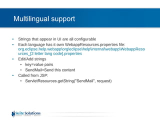 Multilingual support Strings that appear in UI are all configurable Each language has it own WebappResources.properties file: org.eclipse.help.webapp\org\eclipse\help\internal\webapp\WebappResources_[2 letter lang code].properties  Edit/Add strings key=value pairs SendMail=Send this content Called from JSP: ServletResources.getString(&quot;SendMail&quot;, request) 