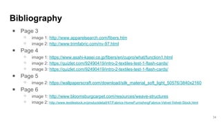 Bibliography
￭ Page 3
⚬ image 1: http://www.apparelsearch.com/fibers.htm
⚬ image 2: http://www.trimfabric.com/nv-97.html
￭ Page 4
⚬ image 1: https://www.asahi-kasei.co.jp/fibers/en/cupro/what/function1.html
⚬ image 2: https://quizlet.com/92490419/intro-2-textiles-test-1-flash-cards/
⚬ image 3: https://quizlet.com/92490419/intro-2-textiles-test-1-flash-cards/
￭ Page 5
⚬ image 2: https://wallpaperscraft.com/download/silk_material_soft_light_50576/3840x2160
￭ Page 6
⚬ image 1: http://www.bloomsburgcarpet.com/resources/weave-structures
⚬ image 2: http://www.textilestock.in/productdetail/47/Fabrics-HomeFurnishingFabrics-Velvet-Velvet-Stock.html
24
 