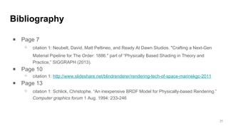 Bibliography
￭ Page 7
⚬ citation 1: Neubelt, David, Matt Pettineo, and Ready At Dawn Studios. "Crafting a Next-Gen
Material Pipeline for The Order: 1886." part of “Physically Based Shading in Theory and
Practice,” SIGGRAPH (2013).
￭ Page 10
⚬ citation 1: http://www.slideshare.net/blindrenderer/rendering-tech-of-space-marinekgc-2011
￭ Page 13
⚬ citation 1: Schlick, Christophe. “An inexpensive BRDF Model for Physically-based Rendering.”
Computer graphics forum 1 Aug. 1994: 233-246
25
 