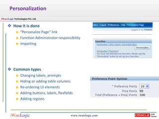 How it is done “ Personalize Page” link Function Administrator responsibility Importing Common types Changing labels, prompts Hiding or adding table columns Re-ordering UI elements Adding buttons, labels, flexfields Adding regions Personalization 